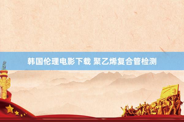 韩国伦理电影下载 聚乙烯复合管检测