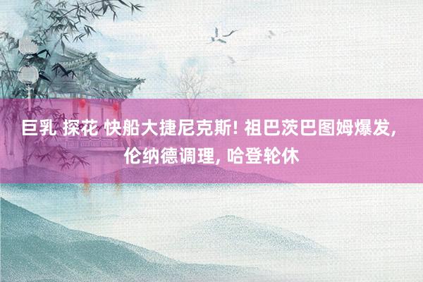 巨乳 探花 快船大捷尼克斯! 祖巴茨巴图姆爆发, 伦纳德调理, 哈登轮休