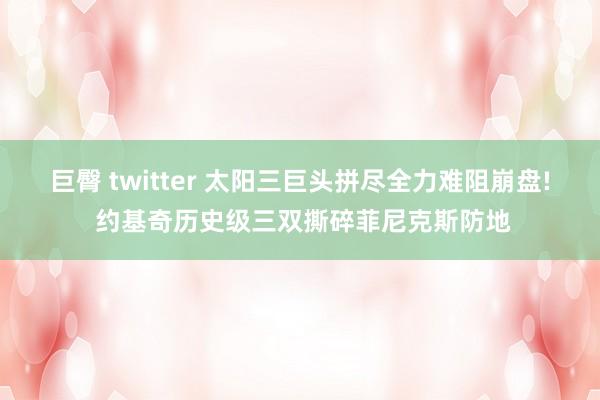 巨臀 twitter 太阳三巨头拼尽全力难阻崩盘! 约基奇历史级三双撕碎菲尼克斯防地
