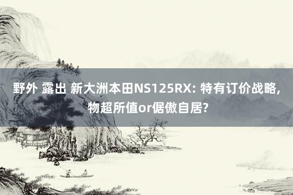 野外 露出 新大洲本田NS125RX: 特有订价战略, 物超所值or倨傲自居?