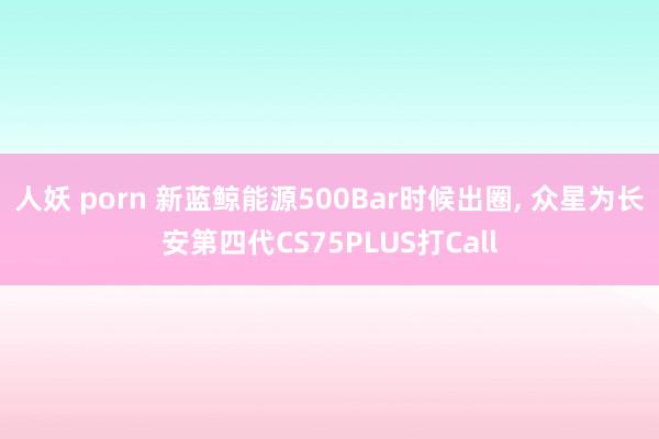 人妖 porn 新蓝鲸能源500Bar时候出圈, 众星为长安第四代CS75PLUS打Call