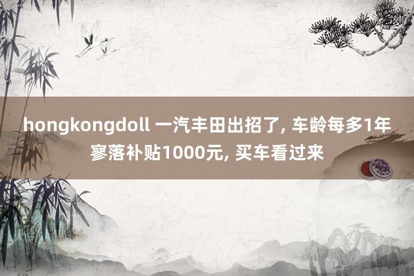 hongkongdoll 一汽丰田出招了, 车龄每多1年寥落补贴1000元, 买车看过来