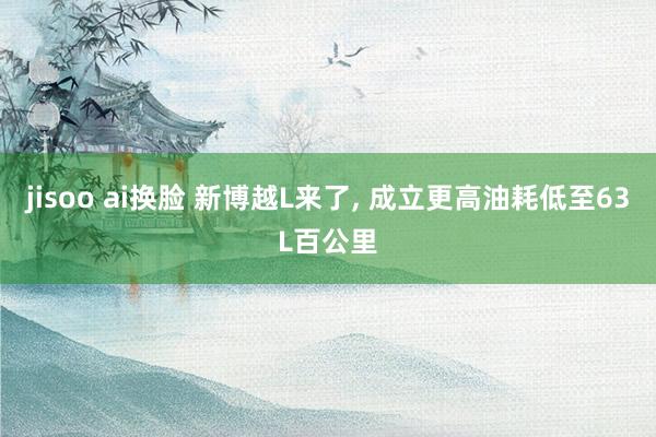 jisoo ai换脸 新博越L来了, 成立更高油耗低至63L百公里