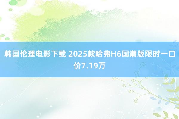 韩国伦理电影下载 2025款哈弗H6国潮版限时一口价7.19万